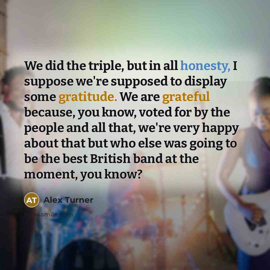 “We did the triple, but in all honesty, I suppose we're supposed to display some gratitude. We are grateful because, you know, voted for by the people and all that, we're very happy about that but who else was going to be the best British band at the moment, you know?” quote by Alex Turner