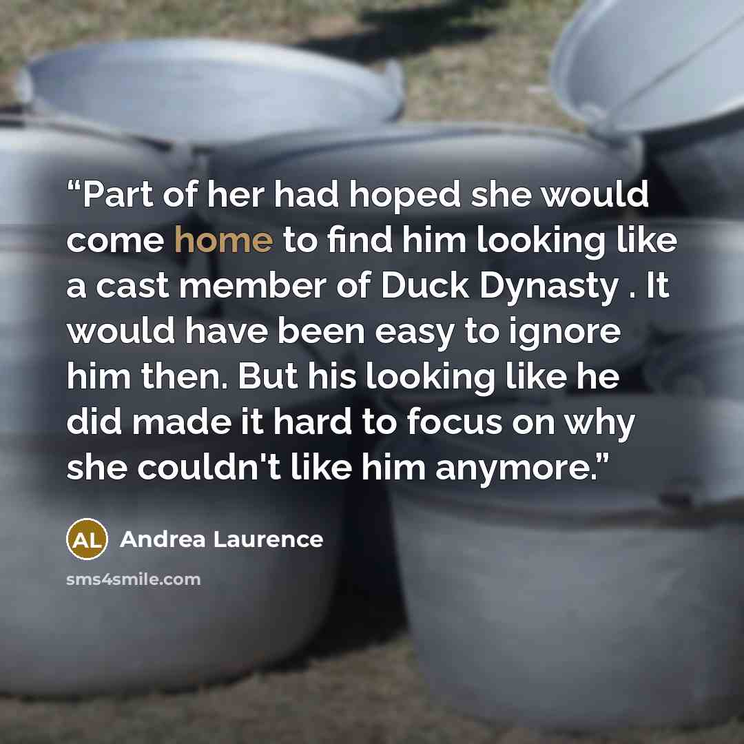 “Part of her had hoped she would come home to find him looking like a cast member of Duck Dynasty . It would have been easy to ignore him then. But his looking like he did made it hard to focus on why she couldn't like him anymore.” quote by Andrea Laurence