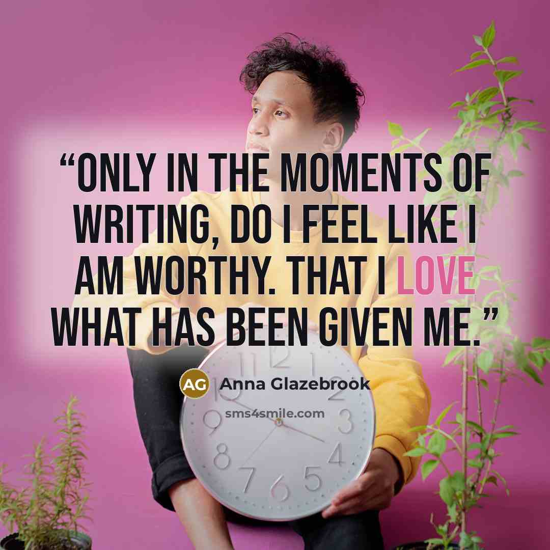 “Only in the moments of writing, do I feel like I am worthy. That I love what has been given me.” quote by Anna Glazebrook