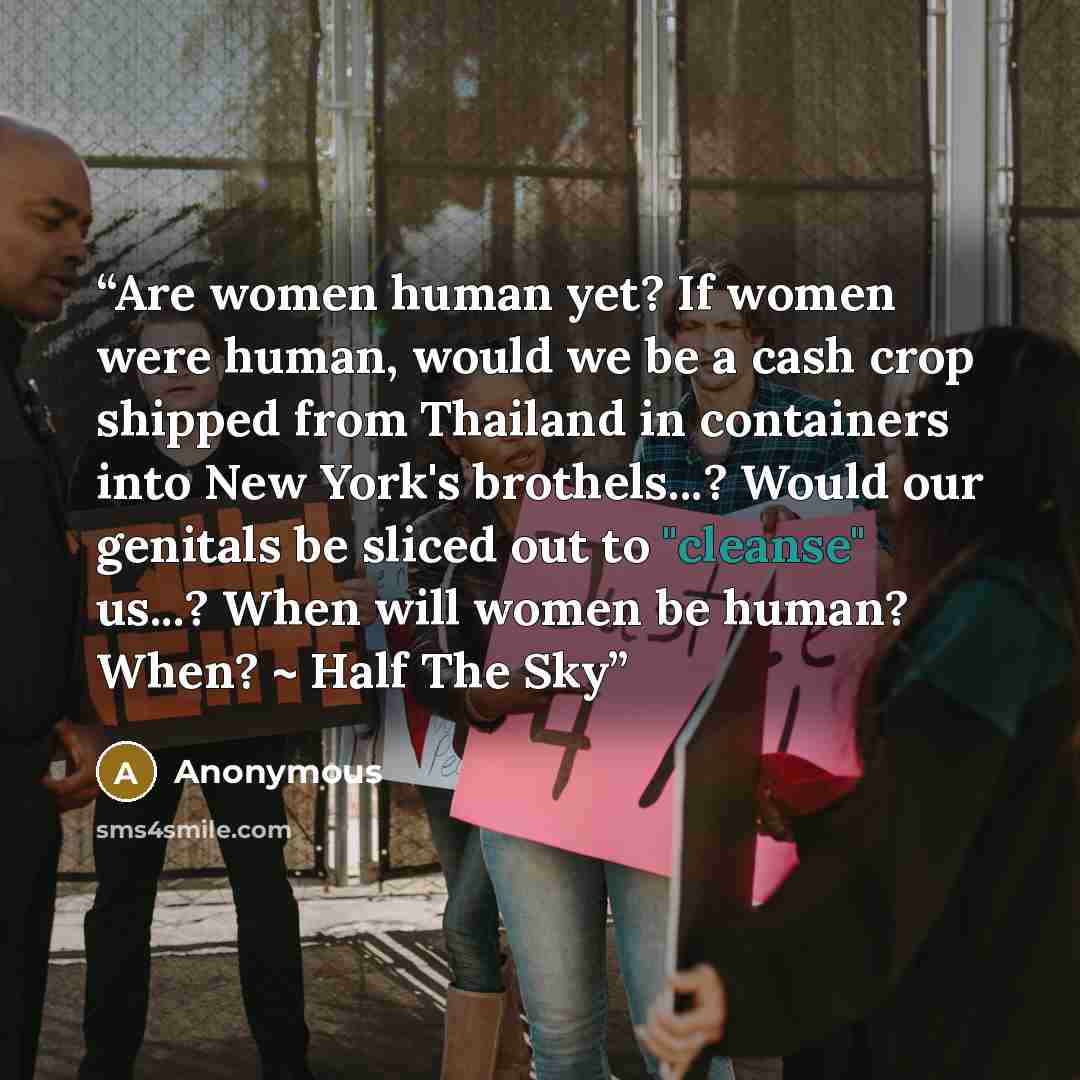 “Are women human yet? If women were human, would we be a cash crop shipped from Thailand in containers into New York's brothels...? Would our genitals be sliced out to "cleanse" us...? When will women be human? When? ~ Half The Sky” quote by Anonymous