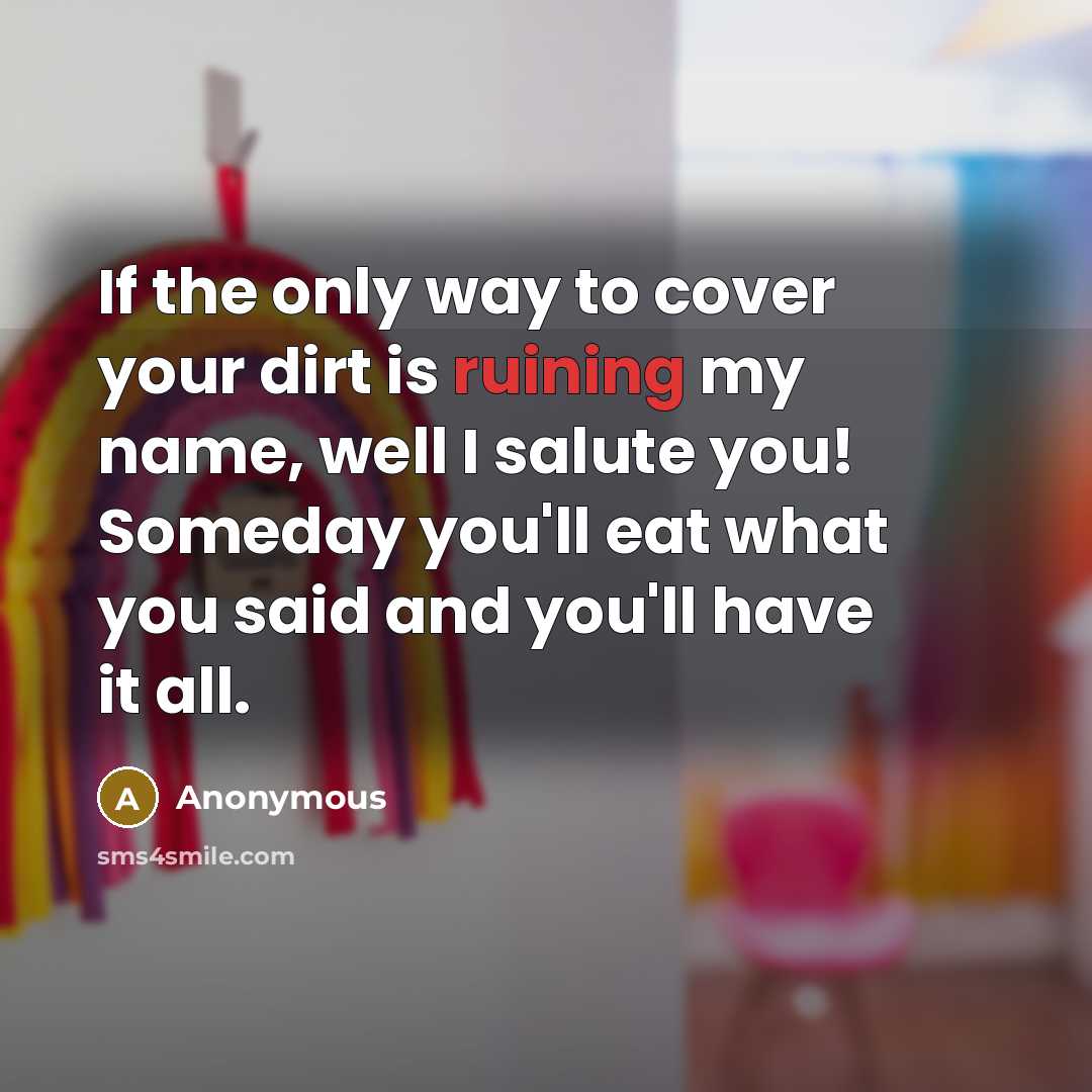 “If the only way to cover your dirt is ruining my name, well I salute you! Someday you'll eat what you said and you'll have it all.” quote by Anonymous