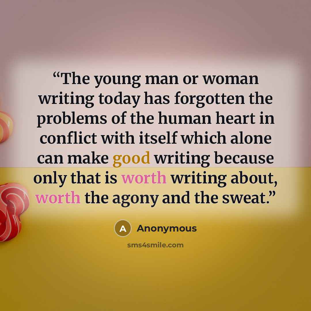 “The young man or woman writing today has forgotten the problems of the human heart in conflict with itself which alone can make good writing because only that is worth writing about, worth the agony and the sweat.” quote by Anonymous