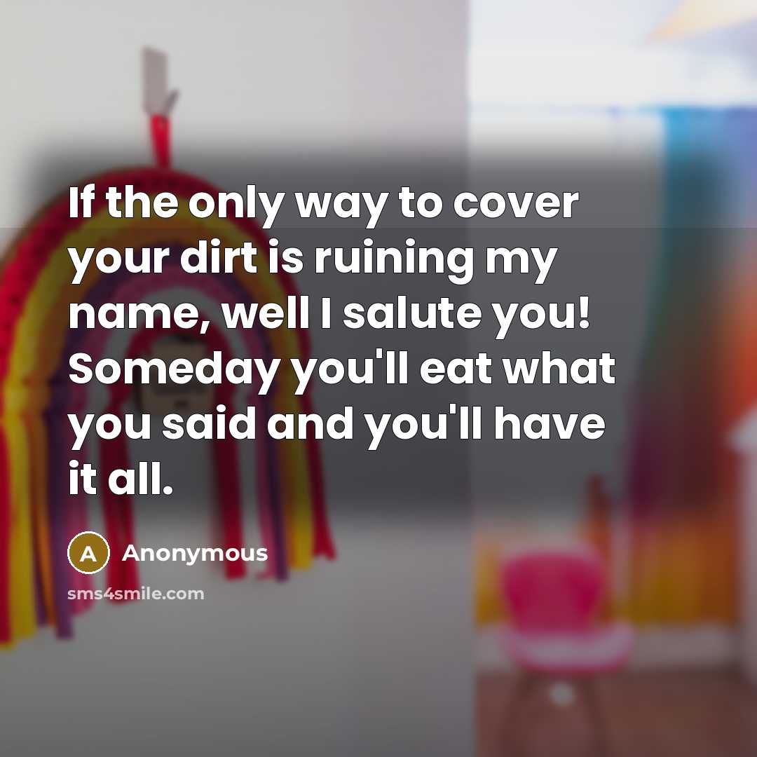 “If the only way to cover your dirt is ruining my name, well I salute you! Someday you'll eat what you said and you'll have it all.” quote by Anonymous