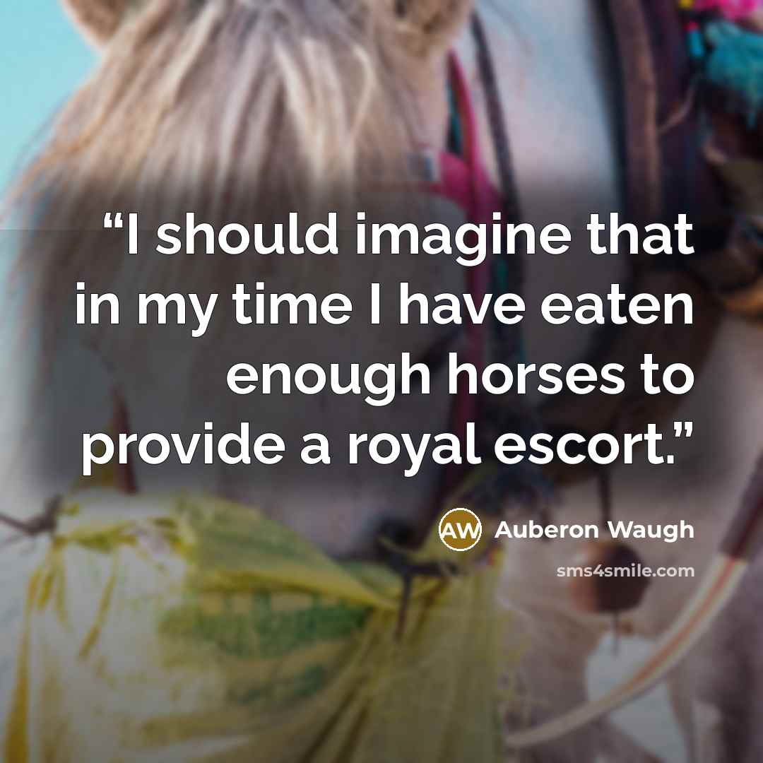 “I should imagine that in my time I have eaten enough horses to provide a royal escort.” quote by Auberon Waugh