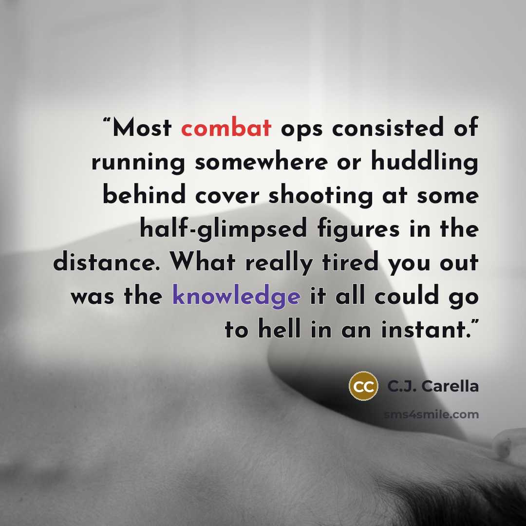 “Most combat ops consisted of running somewhere or huddling behind cover shooting at some half-glimpsed figures in the distance. What really tired you out was the knowledge it all could go to hell in an instant.” quote by C.J. Carella