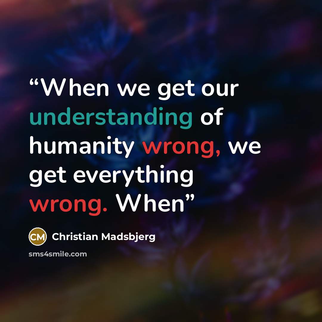 “When we get our understanding of humanity wrong, we get everything wrong. When” quote by Christian Madsbjerg