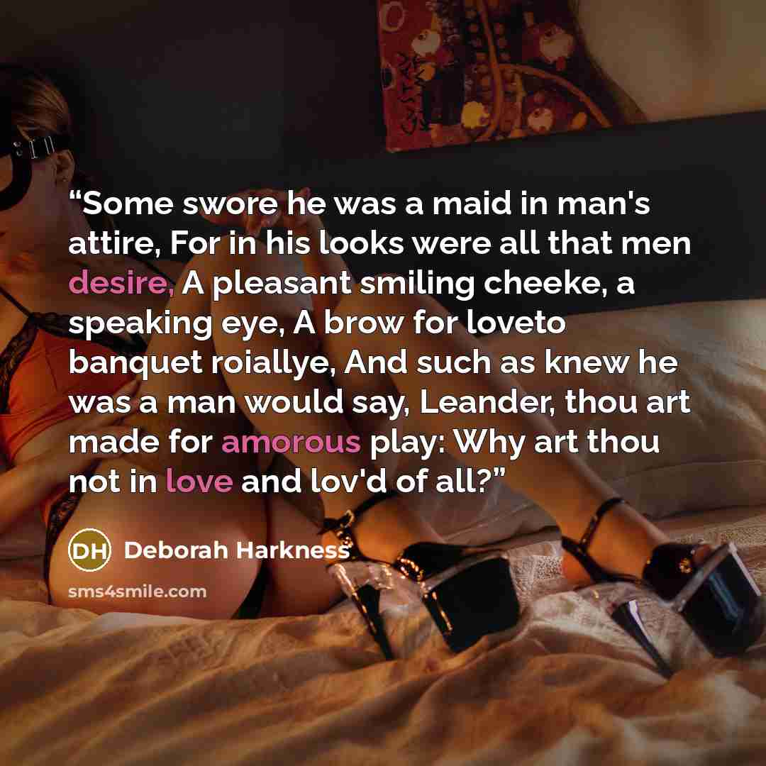 “Some swore he was a maid in man's attire, For in his looks were all that men desire, A pleasant smiling cheeke, a speaking eye, A brow for loveto banquet roiallye, And such as knew he was a man would say, Leander, thou art made for amorous play: Why art thou not in love and lov'd of all?” quote by Deborah Harkness
