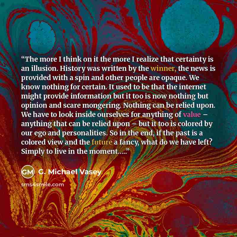 “The more I think on it the more I realize that certainty is an illusion. History was written by the winner, the news is provided with a spin and other people are opaque. We know nothing for certain. It used to be that the internet might provide information but it too is now nothing but opinion and…” quote by G. Michael Vasey
