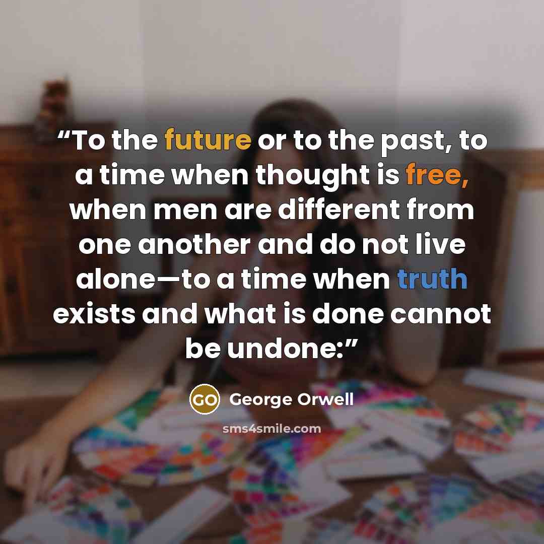“To the future or to the past, to a time when thought is free, when men are different from one another and do not live alone—to a time when truth exists and what is done cannot be undone:” quote by George Orwell