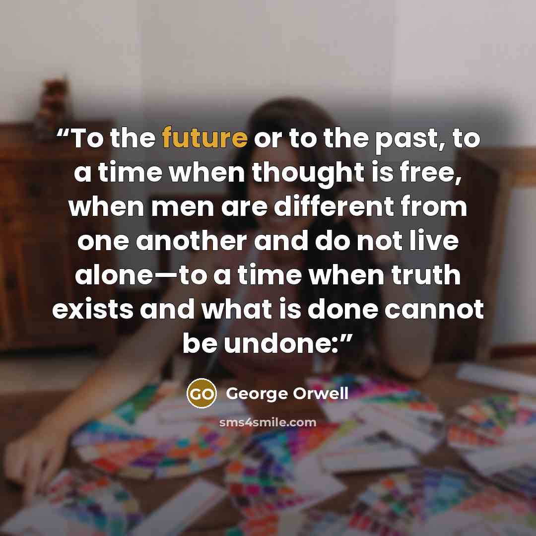“To the future or to the past, to a time when thought is free, when men are different from one another and do not live alone—to a time when truth exists and what is done cannot be undone:” quote by George Orwell