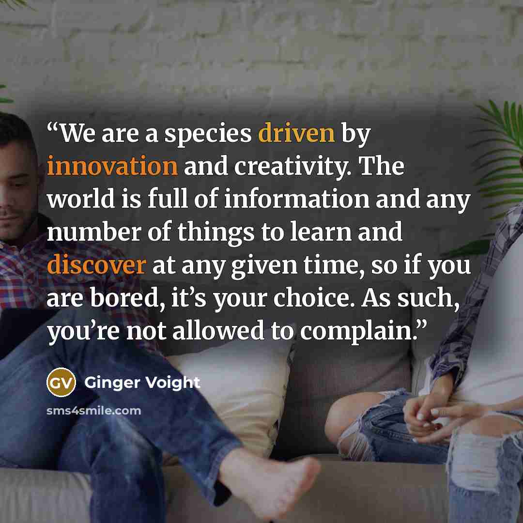 “We are a species driven by innovation and creativity. The world is full of information and any number of things to learn and discover at any given time, so if you are bored, it’s your choice. As such, you’re not allowed to complain.” quote by Ginger Voight