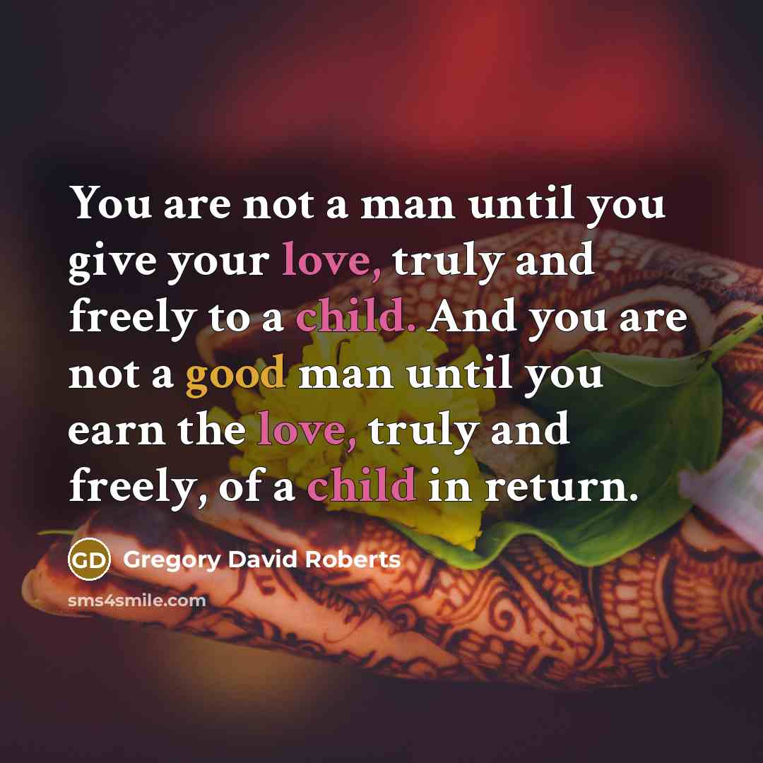 “You are not a man until you give your love, truly and freely to a child. And you are not a good man until you earn the love, truly and freely, of a child in return.” quote by Gregory David Roberts