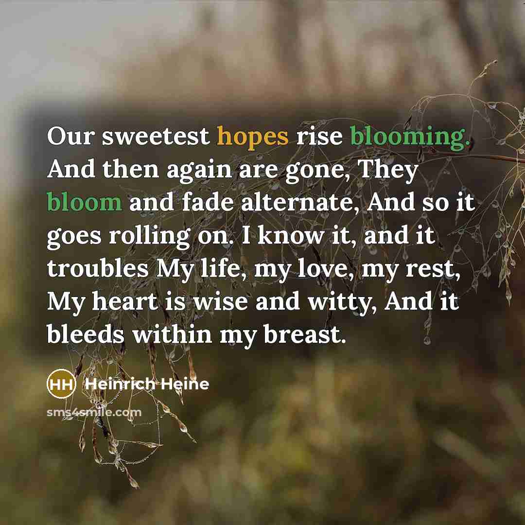 “Our sweetest hopes rise blooming. And then again are gone, They bloom and fade alternate, And so it goes rolling on. I know it, and it troubles My life, my love, my rest, My heart is wise and witty, And it bleeds within my breast.” quote by Heinrich Heine