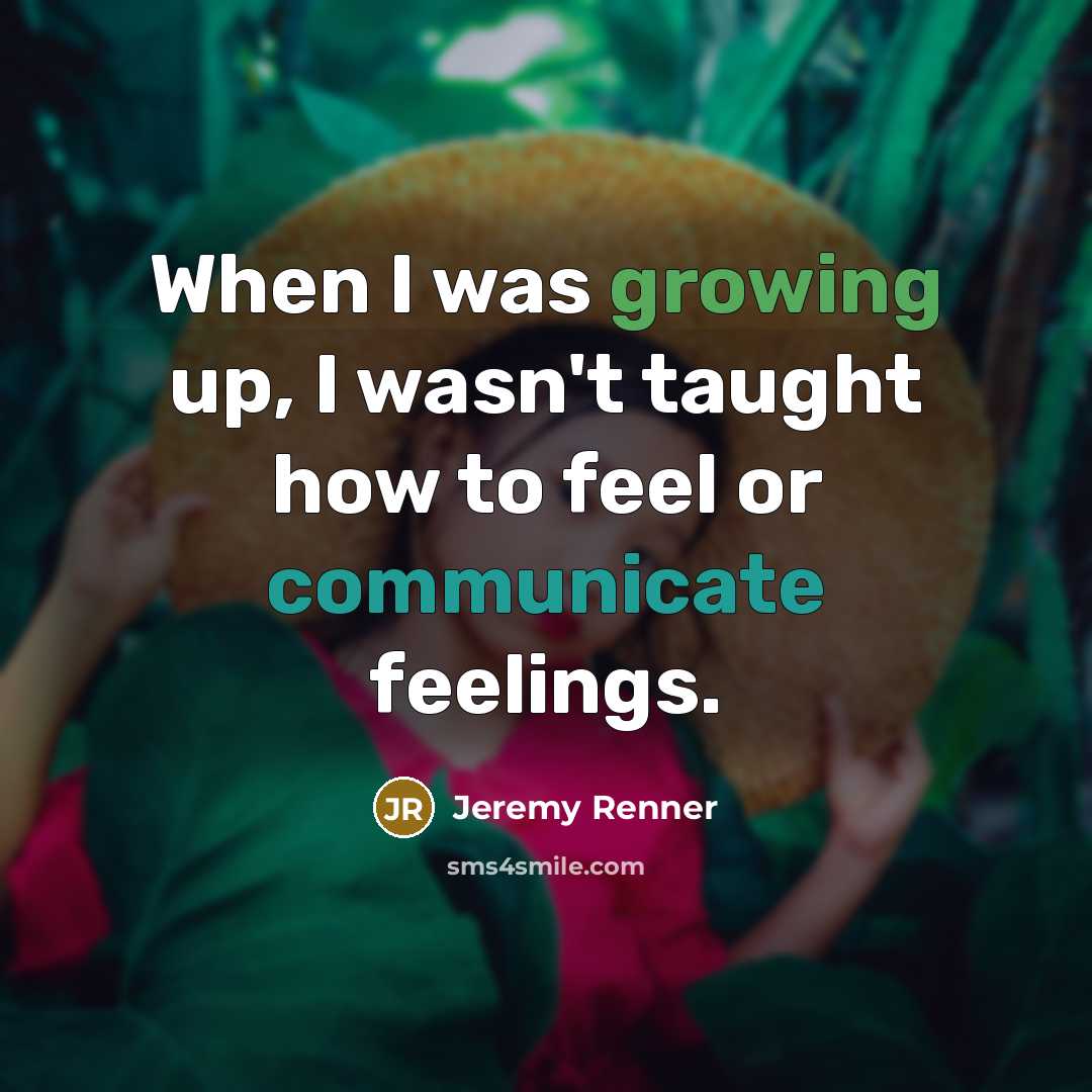 “When I was growing up, I wasn't taught how to feel or communicate feelings.” quote by Jeremy Renner