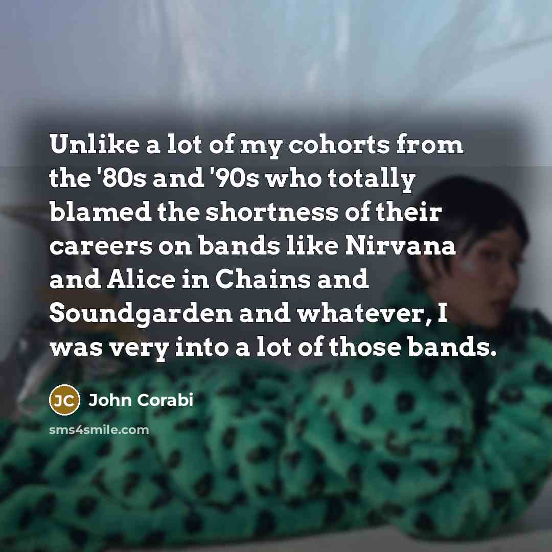 “Unlike a lot of my cohorts from the '80s and '90s who totally blamed the shortness of their careers on bands like Nirvana and Alice in Chains and Soundgarden and whatever, I was very into a lot of those bands.” quote by John Corabi