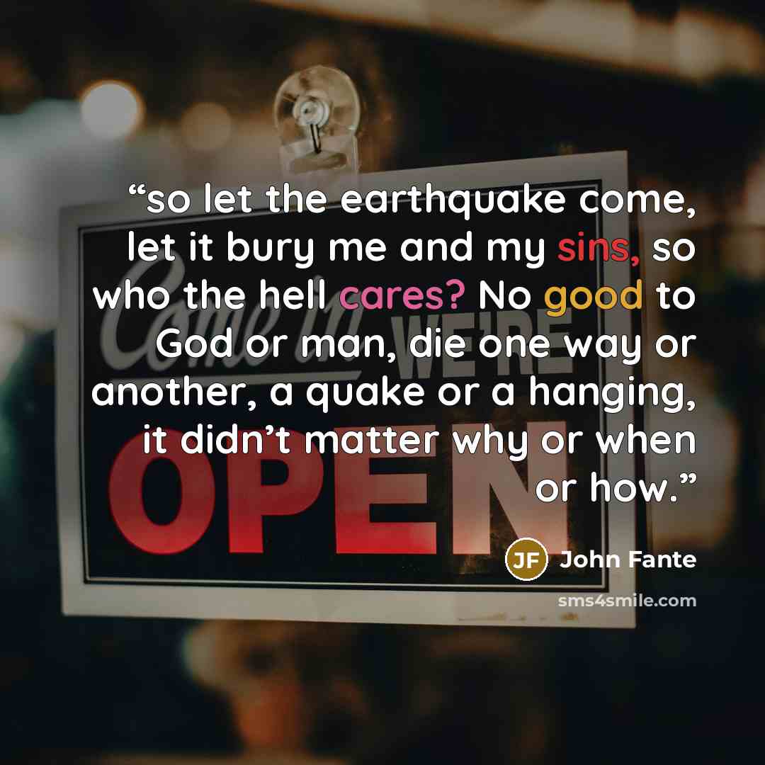 “so let the earthquake come, let it bury me and my sins, so who the hell cares? No good to God or man, die one way or another, a quake or a hanging, it didn’t matter why or when or how.” quote by John Fante