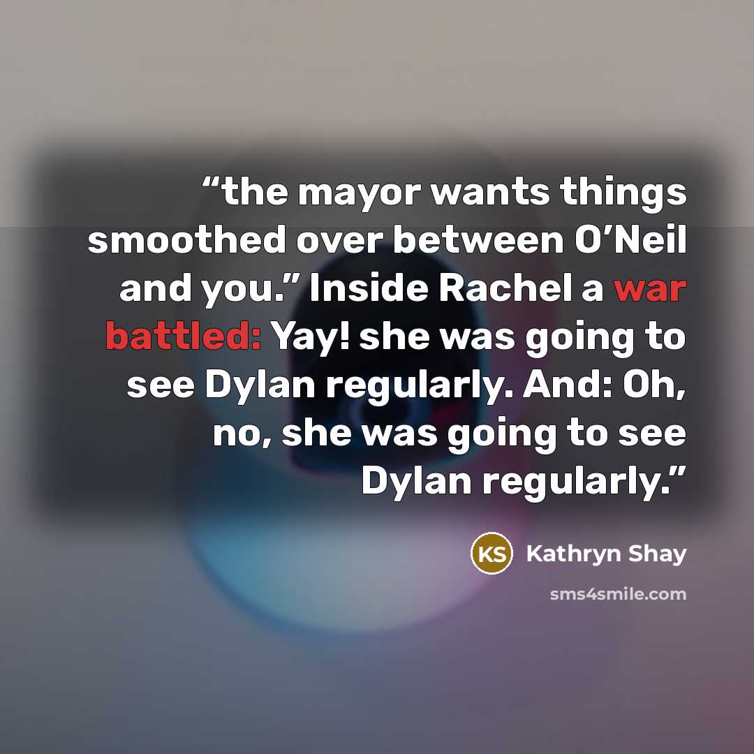 “the mayor wants things smoothed over between O’Neil and you.” Inside Rachel a war battled: Yay! she was going to see Dylan regularly. And: Oh, no, she was going to see Dylan regularly.” quote by Kathryn Shay