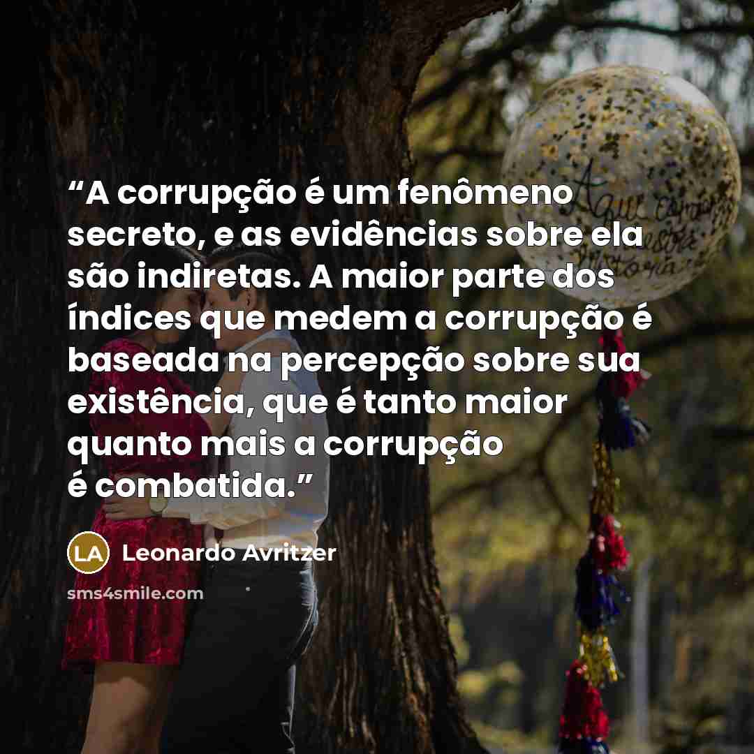 “A corrupção é um fenômeno secreto, e as evidências sobre ela são indiretas. A maior parte dos índices que medem a corrupção é baseada na percepção sobre sua existência, que é tanto maior quanto mais a corrupção é combatida.” quote by Leonardo Avritzer