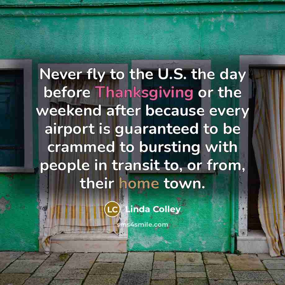 “Never fly to the U.S. the day before Thanksgiving or the weekend after because every airport is guaranteed to be crammed to bursting with people in transit to, or from, their home town.” quote by Linda Colley