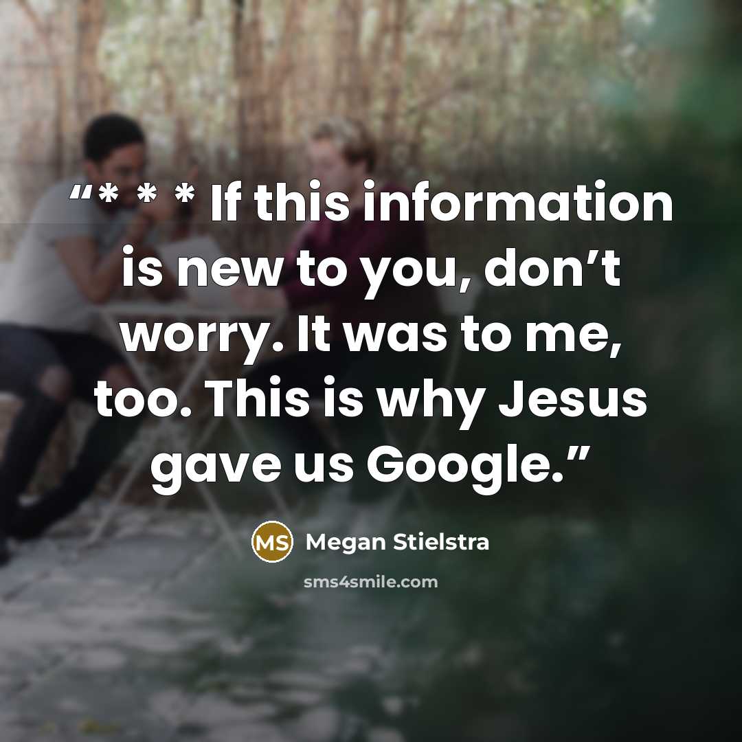“* * * If this information is new to you, don’t worry. It was to me, too. This is why Jesus gave us Google.” quote by Megan Stielstra