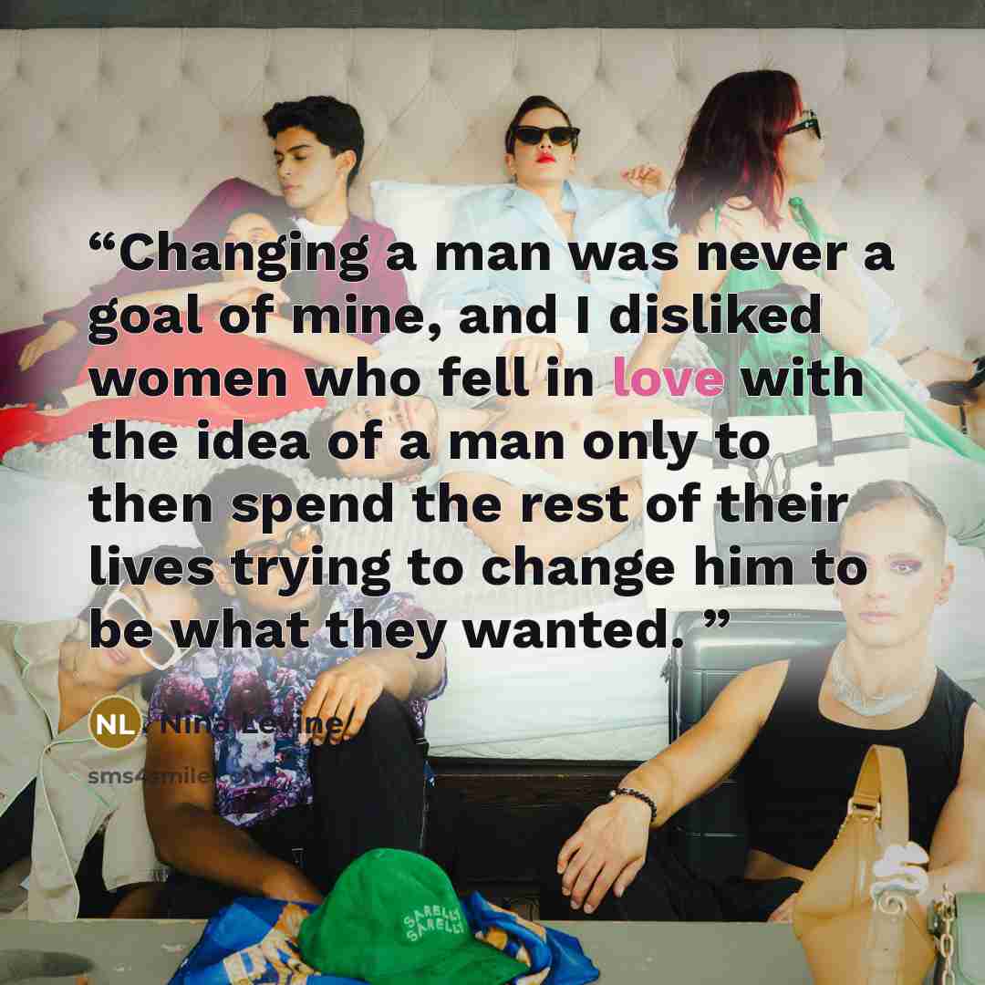 “Changing a man was never a goal of mine, and I disliked women who fell in love with the idea of a man only to then spend the rest of their lives trying to change him to be what they wanted.” quote by Nina Levine