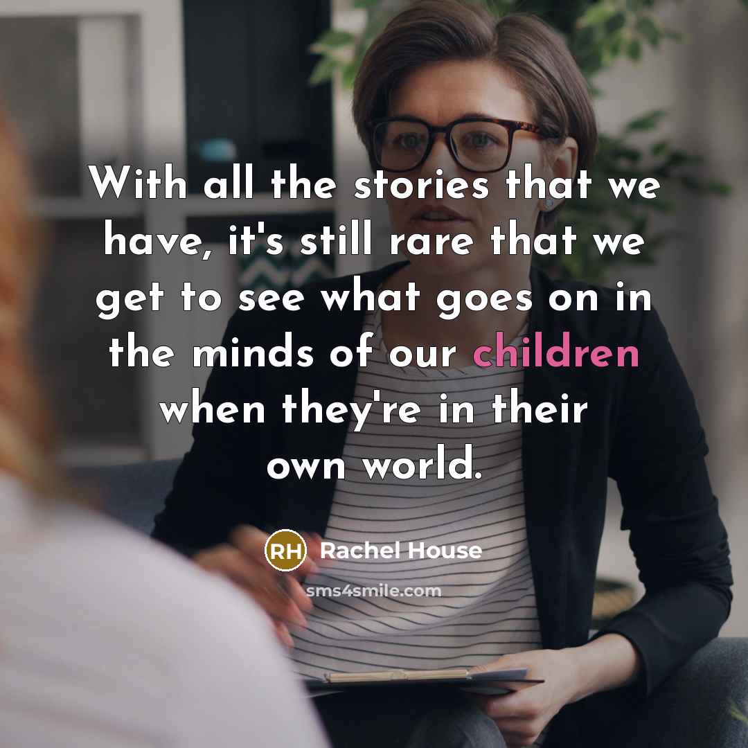 “With all the stories that we have, it's still rare that we get to see what goes on in the minds of our children when they're in their own world.” quote by Rachel House