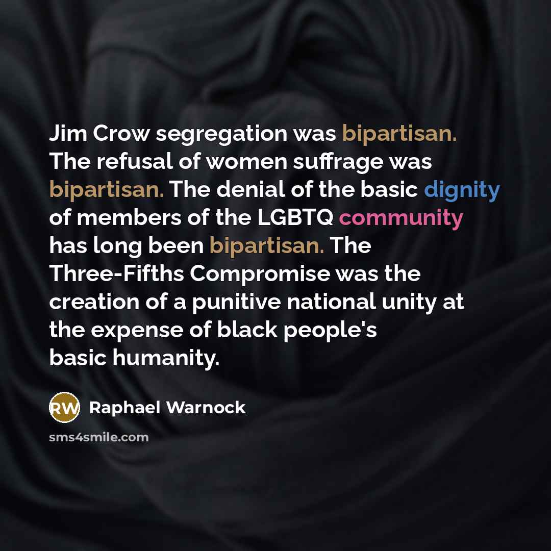 “Jim Crow segregation was bipartisan. The refusal of women suffrage was bipartisan. The denial of the basic dignity of members of the LGBTQ community has long been bipartisan. The Three-Fifths Compromise was the creation of a punitive national unity at the expense of black people's basic humanity.” quote by Raphael Warnock