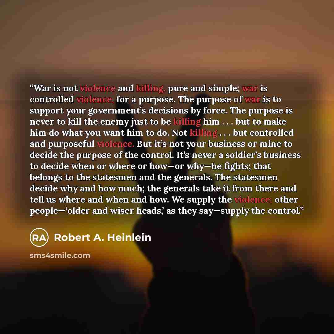 “War is not violence and killing, pure and simple; war is controlled violence, for a purpose. The purpose of war is to support your government’s decisions by force. The purpose is never to kill the enemy just to be killing him . . . but to make him do what you want him to do. Not killing . . . but…” quote by Robert A. Heinlein
