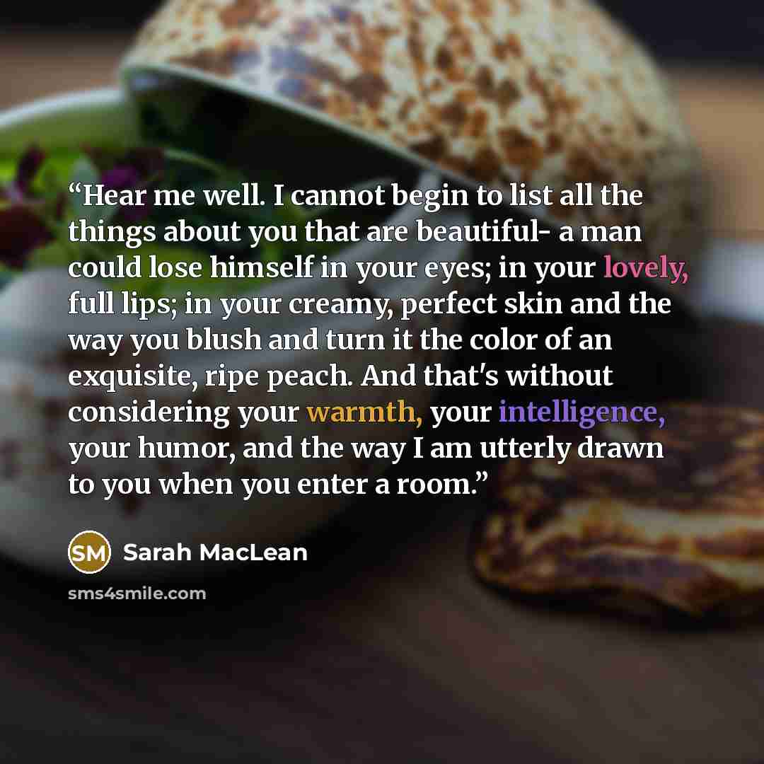 “Hear me well. I cannot begin to list all the things about you that are beautiful- a man could lose himself in your eyes; in your lovely, full lips; in your creamy, perfect skin and the way you blush and turn it the color of an exquisite, ripe peach. And that's without considering your warmth, your…” quote by Sarah MacLean