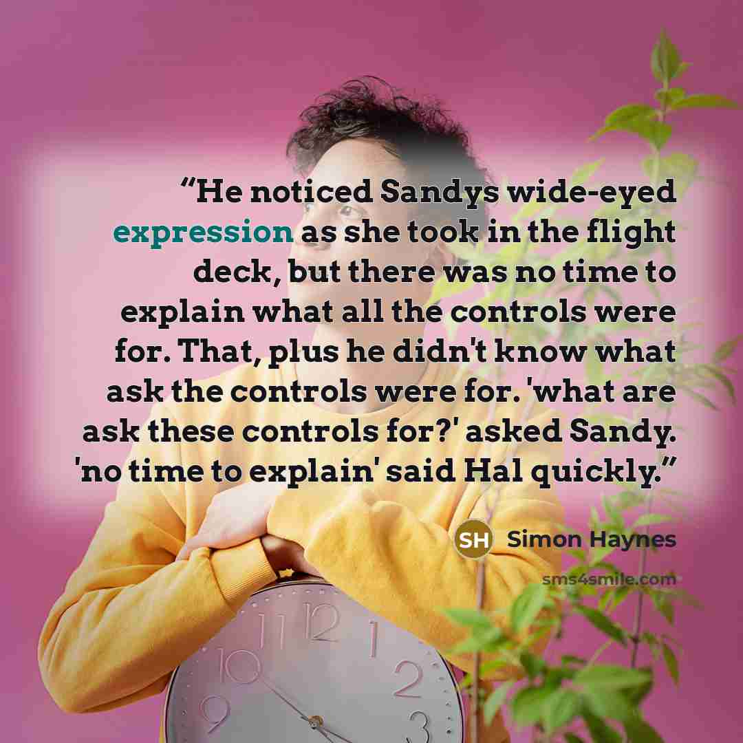 “He noticed Sandys wide-eyed expression as she took in the flight deck, but there was no time to explain what all the controls were for. That, plus he didn't know what ask the controls were for. 'what are ask these controls for?' asked Sandy. 'no time to explain' said Hal quickly.” quote by Simon Haynes