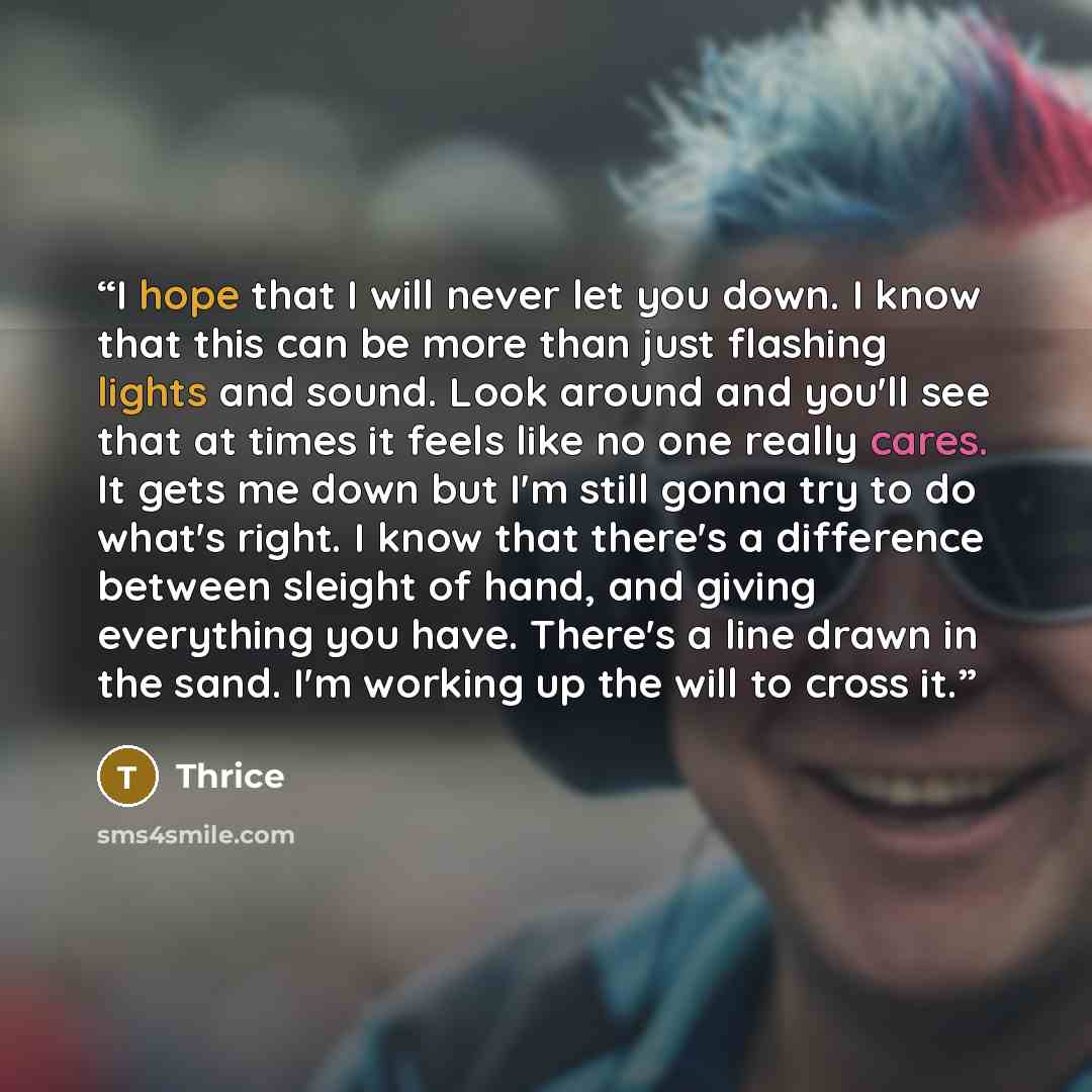 “I hope that I will never let you down. I know that this can be more than just flashing lights and sound. Look around and you'll see that at times it feels like no one really cares. It gets me down but I'm still gonna try to do what's right. I know that there's a difference between sleight of hand…” quote by Thrice