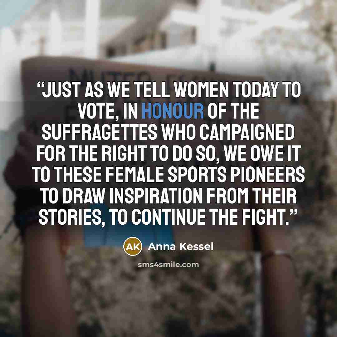 “Just as we tell women today to vote, in honour of the suffragettes who campaigned for the right to do so, we owe it to these female sports pioneers to draw inspiration from their stories, to continue the fight.” quote by Anna Kessel
