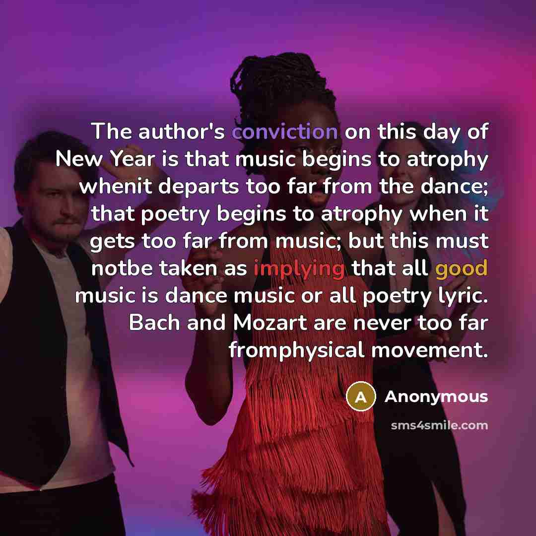 “The author's conviction on this day of New Year is that music begins to atrophy whenit departs too far from the dance; that poetry begins to atrophy when it gets too far from music; but this must notbe taken as implying that all good music is dance music or all poetry lyric. Bach and Mozart are…” quote by Anonymous