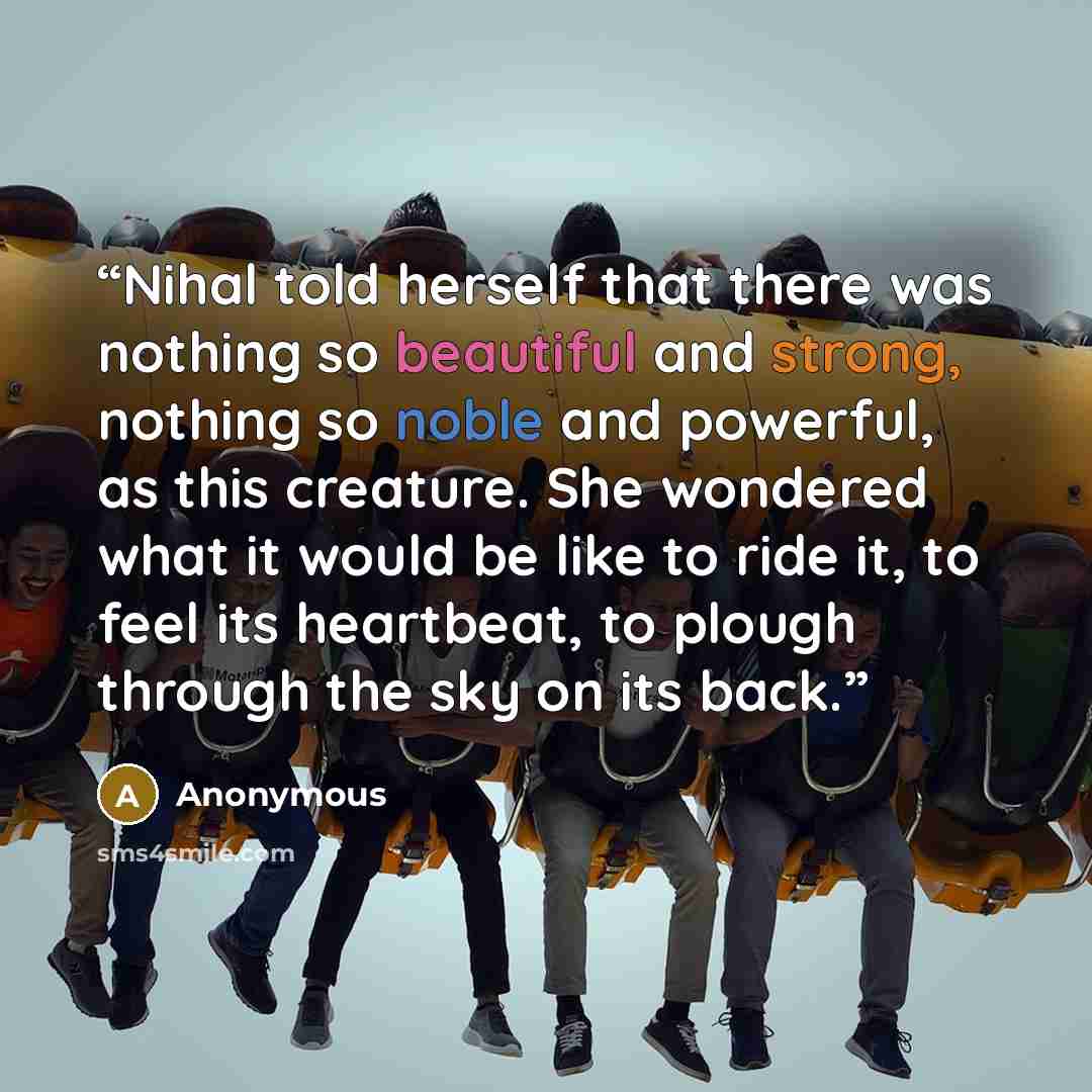“Nihal told herself that there was nothing so beautiful and strong, nothing so noble and powerful, as this creature. She wondered what it would be like to ride it, to feel its heartbeat, to plough through the sky on its back.” quote by Anonymous
