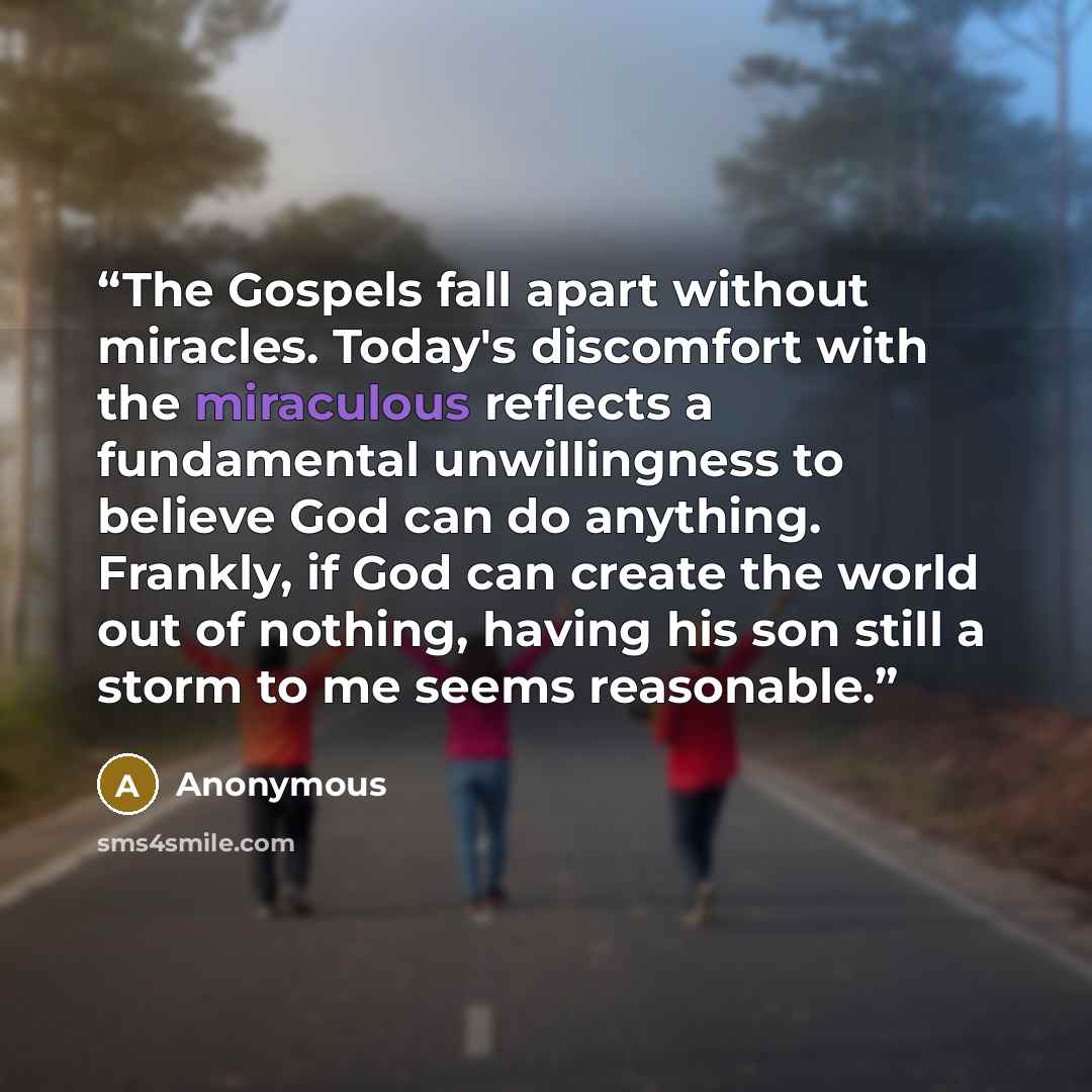 “The Gospels fall apart without miracles. Today's discomfort with the miraculous reflects a fundamental unwillingness to believe God can do anything. Frankly, if God can create the world out of nothing, having his son still a storm to me seems reasonable.” quote by Anonymous