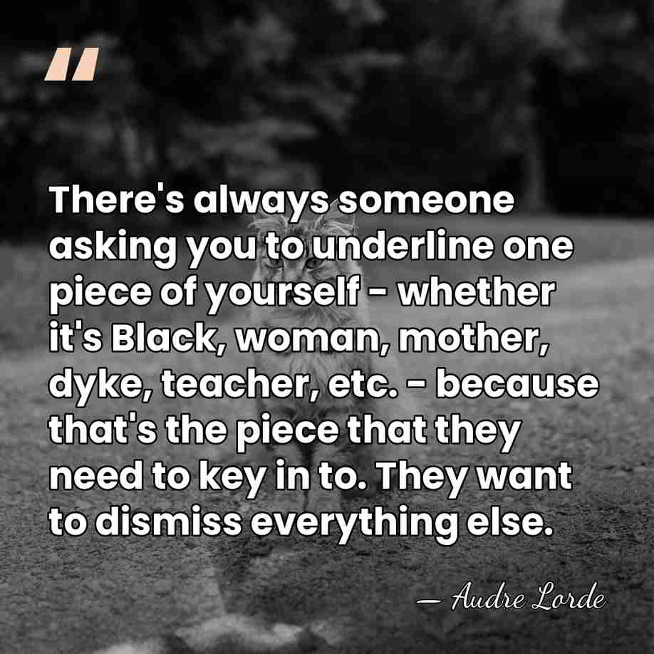 There's always someone asking you to underline one piece of yourself -&hellip; - Audre Lorde