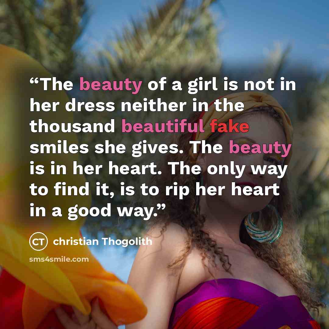 “The beauty of a girl is not in her dress neither in the thousand beautiful fake smiles she gives. The beauty is in her heart. The only way to find it, is to rip her heart in a good way.” quote by Christian Thogolith