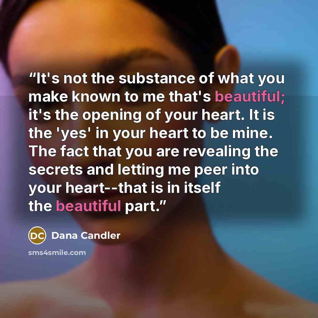 “It's not the substance of what you make known to me that's beautiful; it's the opening of your heart. It is the 'yes' in your heart to be mine. The fact that you are revealing the secrets and letting me peer into your heart--that is in itself the beautiful part.” quote by Dana Candler