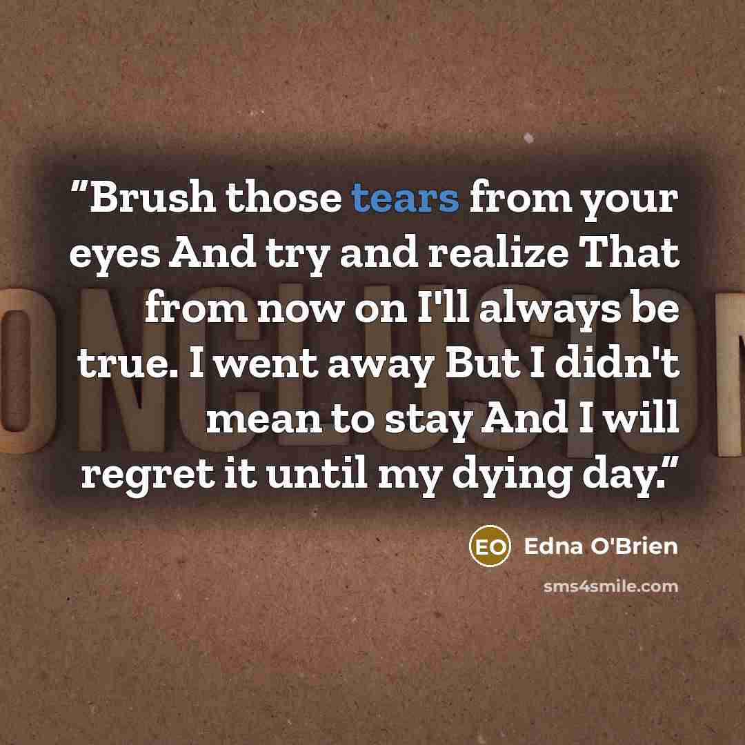 “Brush those tears from your eyes And try and realize That from now on I'll always be true. I went away But I didn't mean to stay And I will regret it until my dying day.” quote by Edna O'Brien