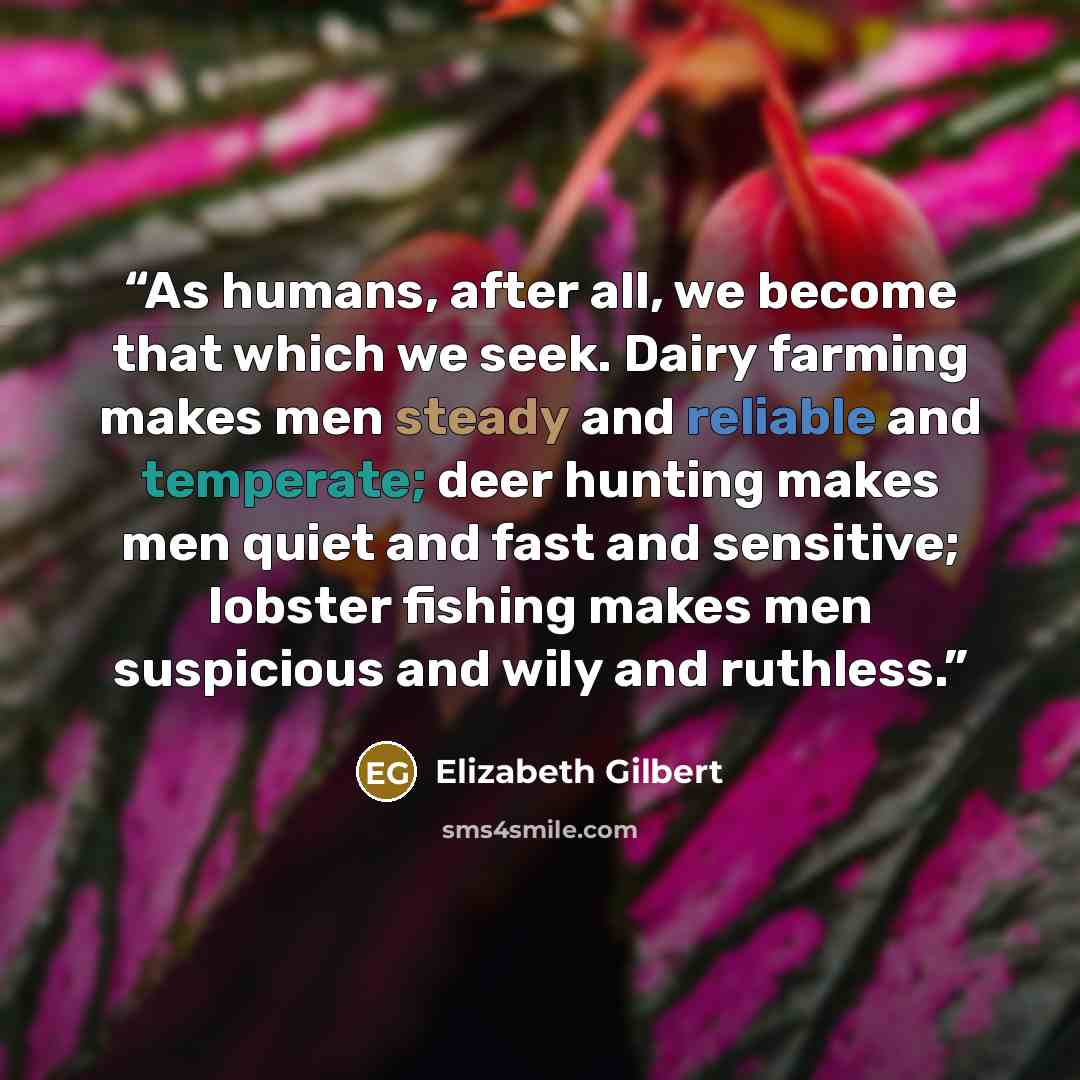 “As humans, after all, we become that which we seek. Dairy farming makes men steady and reliable and temperate; deer hunting makes men quiet and fast and sensitive; lobster fishing makes men suspicious and wily and ruthless.” quote by Elizabeth Gilbert
