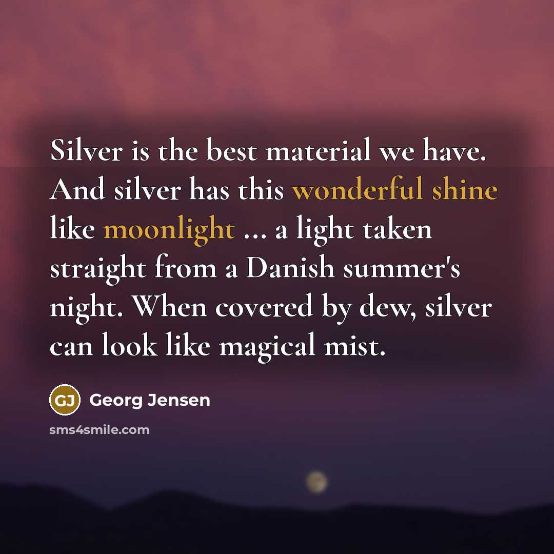 “Silver is the best material we have. And silver has this wonderful shine like moonlight ... a light taken straight from a Danish summer's night. When covered by dew, silver can look like magical mist.” quote by Georg Jensen