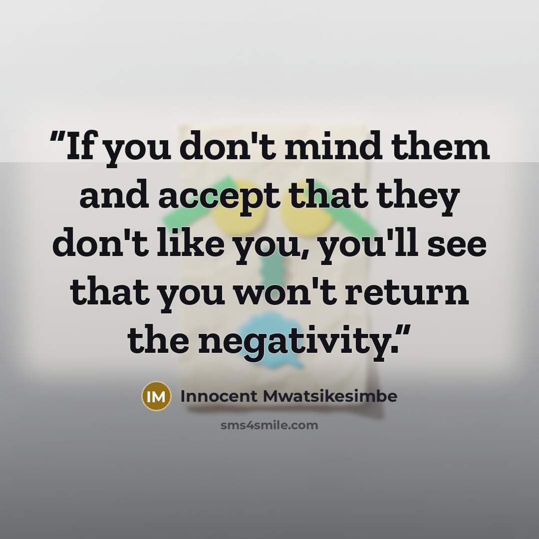 “If you don't mind them and accept that they don't like you, you'll see that you won't return the negativity.” quote by Innocent Mwatsikesimbe