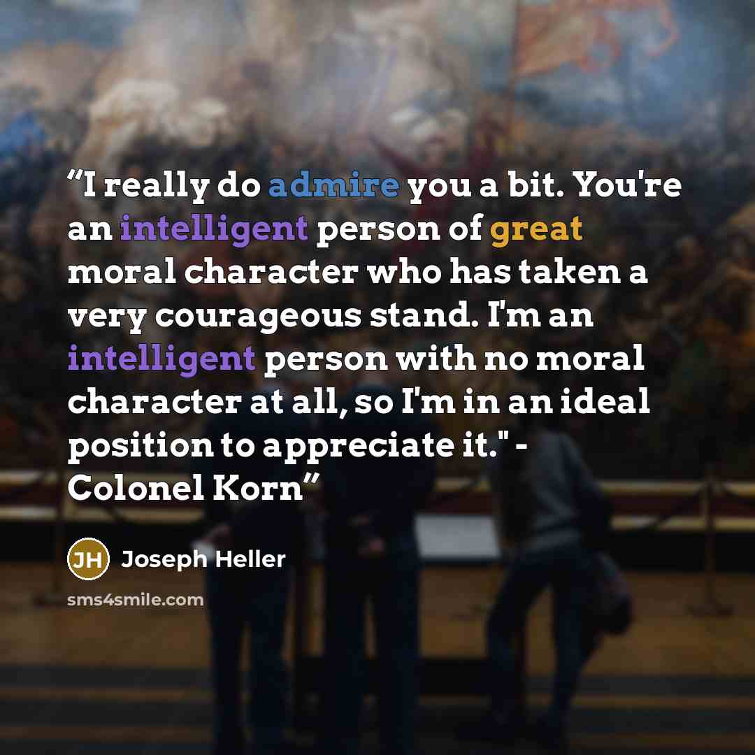 “I really do admire you a bit. You're an intelligent person of great moral character who has taken a very courageous stand. I'm an intelligent person with no moral character at all, so I'm in an ideal position to appreciate it." - Colonel Korn” quote by Joseph Heller