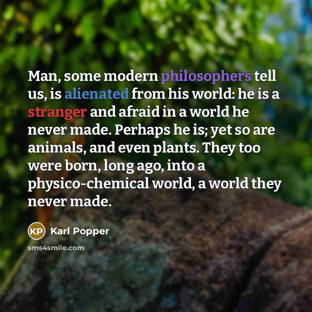 “Man, some modern philosophers tell us, is alienated from his world: he is a stranger and afraid in a world he never made. Perhaps he is; yet so are animals, and even plants. They too were born, long ago, into a physico-chemical world, a world they never made.” quote by Karl Popper