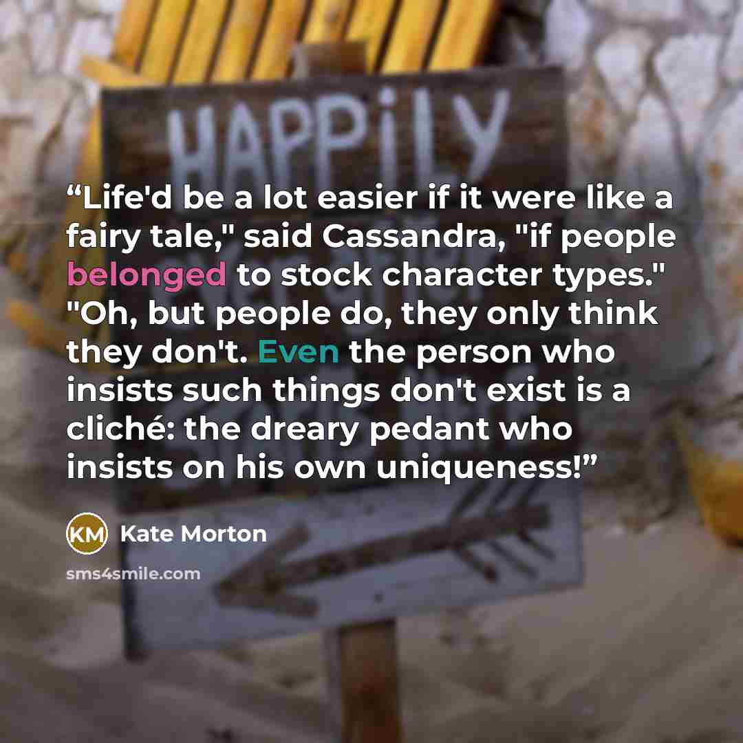 “Life'd be a lot easier if it were like a fairy tale," said Cassandra, "if people belonged to stock character types." "Oh, but people do, they only think they don't. Even the person who insists such things don't exist is a cliché: the dreary pedant who insists on his own uniqueness!” quote by Kate Morton