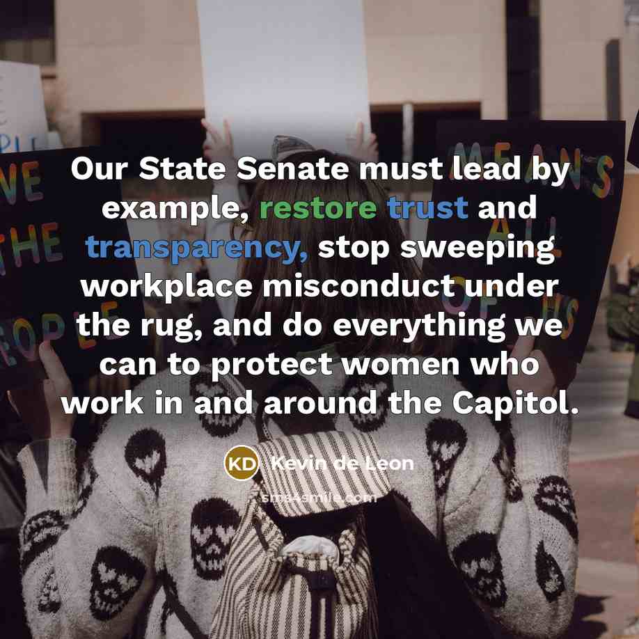 “Our State Senate must lead by example, restore trust and transparency, stop sweeping workplace misconduct under the rug, and do everything we can to protect women who work in and around the Capitol.” quote by Kevin de Leon