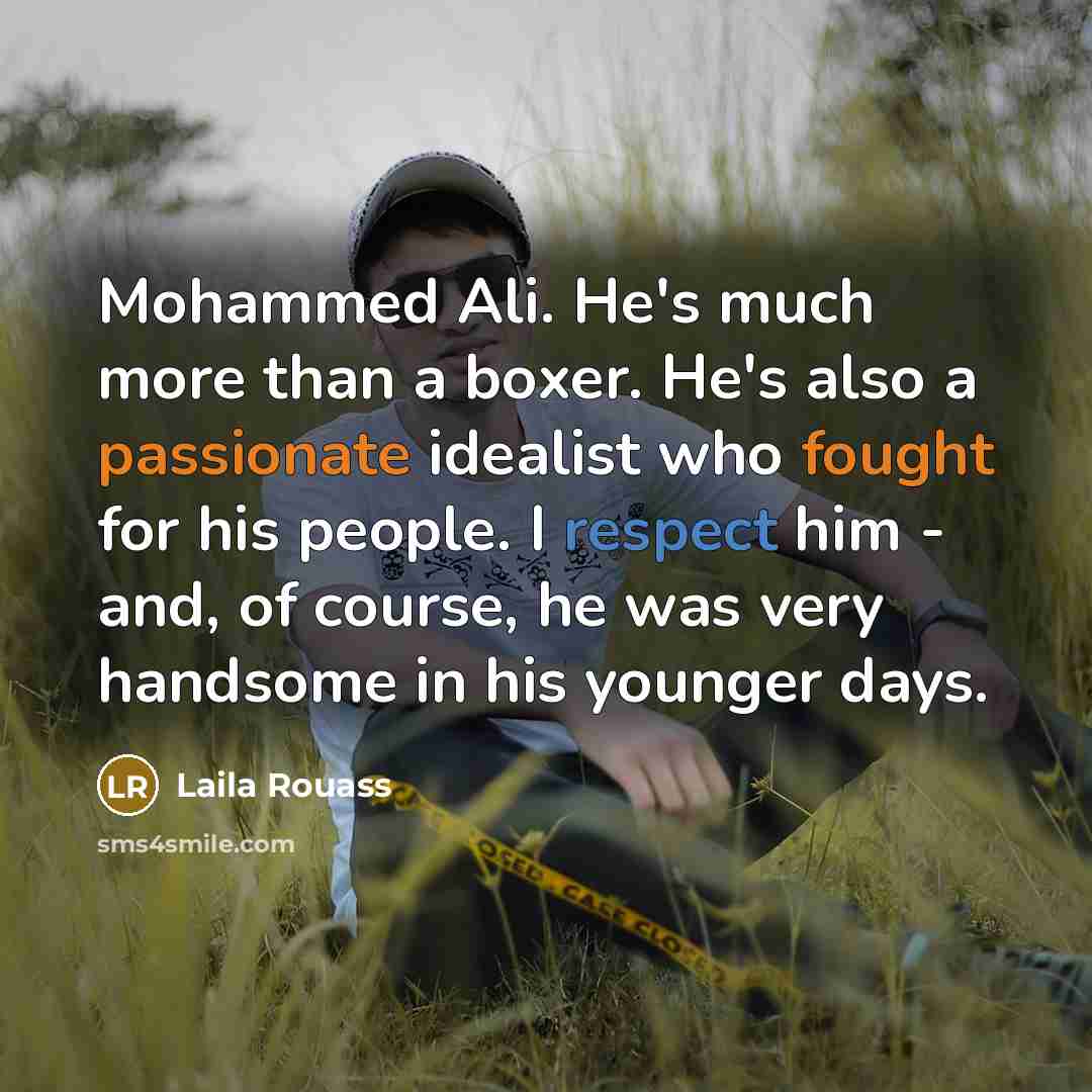 “Mohammed Ali. He's much more than a boxer. He's also a passionate idealist who fought for his people. I respect him - and, of course, he was very handsome in his younger days.” quote by Laila Rouass