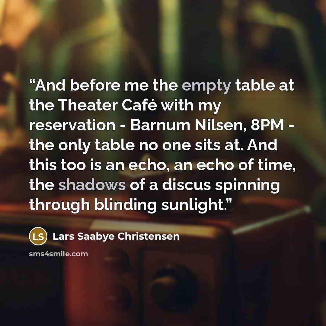 “And before me the empty table at the Theater Café with my reservation - Barnum Nilsen, 8PM - the only table no one sits at. And this too is an echo, an echo of time, the shadows of a discus spinning through blinding sunlight.” quote by Lars Saabye Christensen