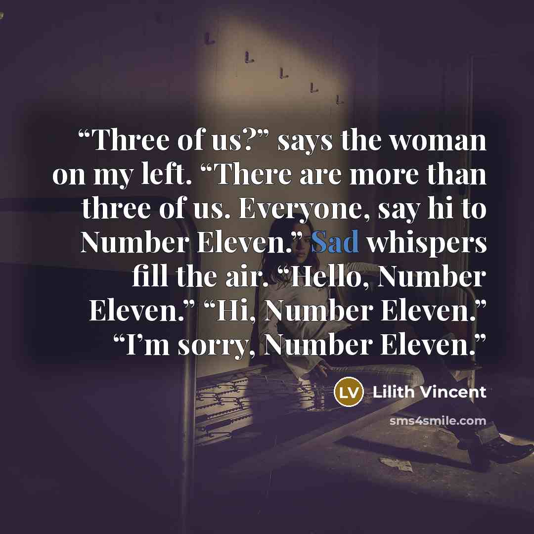“Three of us?” says the woman on my left. “There are more than three of us. Everyone, say hi to Number Eleven.” Sad whispers fill the air. “Hello, Number Eleven.” “Hi, Number Eleven.” “I’m sorry, Number Eleven.” quote by Lilith Vincent
