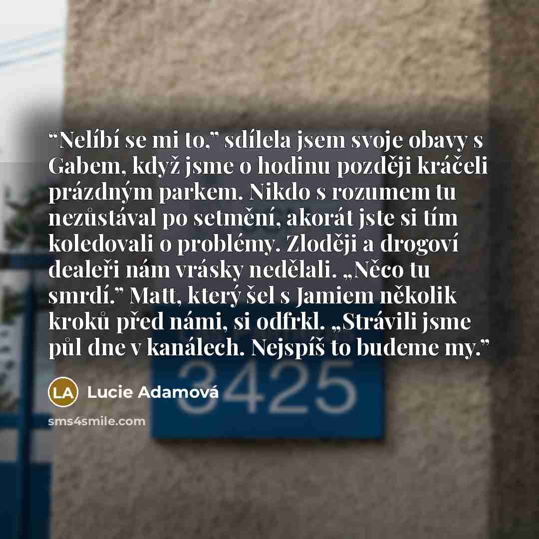 “Nelíbí se mi to,” sdílela jsem svoje obavy s Gabem, když jsme o hodinu později kráčeli prázdným parkem. Nikdo s rozumem tu nezůstával po setmění, akorát jste si tím koledovali o problémy. Zloději a drogoví dealeři nám vrásky nedělali. „Něco tu smrdí.” Matt, který šel s Jamiem několik kroků před…” quote by Lucie Adamová